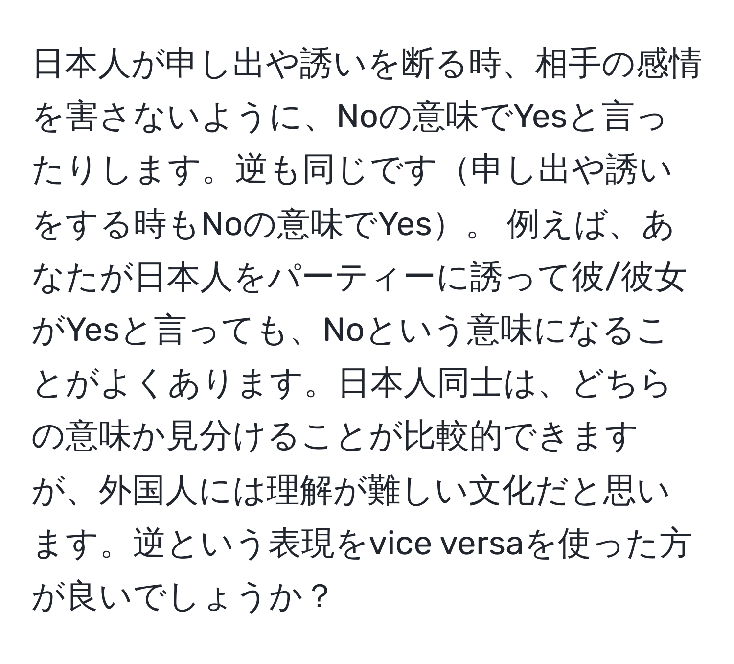 日本人が申し出や誘いを断る時、相手の感情を害さないように、Noの意味でYesと言ったりします。逆も同じです申し出や誘いをする時もNoの意味でYes。 例えば、あなたが日本人をパーティーに誘って彼/彼女がYesと言っても、Noという意味になることがよくあります。日本人同士は、どちらの意味か見分けることが比較的できますが、外国人には理解が難しい文化だと思います。逆という表現をvice versaを使った方が良いでしょうか？