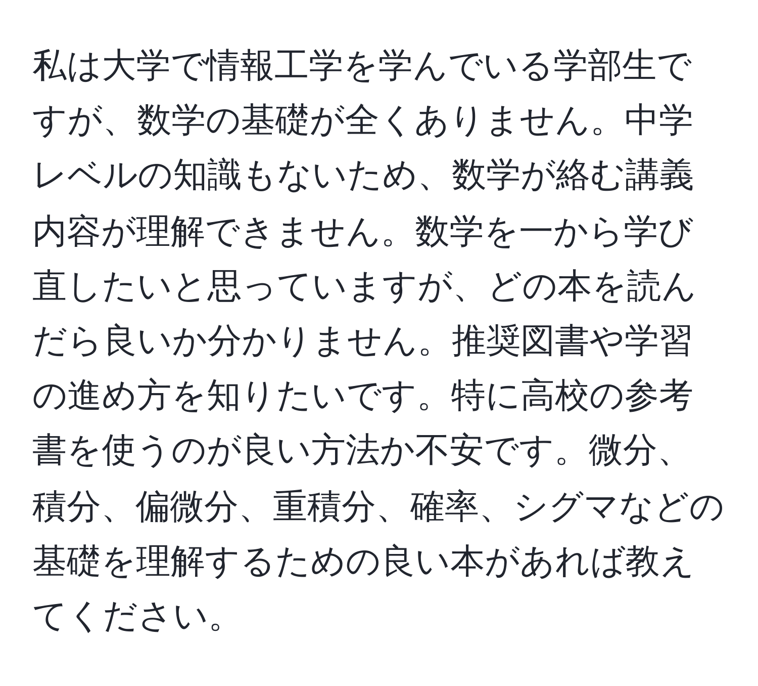 私は大学で情報工学を学んでいる学部生ですが、数学の基礎が全くありません。中学レベルの知識もないため、数学が絡む講義内容が理解できません。数学を一から学び直したいと思っていますが、どの本を読んだら良いか分かりません。推奨図書や学習の進め方を知りたいです。特に高校の参考書を使うのが良い方法か不安です。微分、積分、偏微分、重積分、確率、シグマなどの基礎を理解するための良い本があれば教えてください。