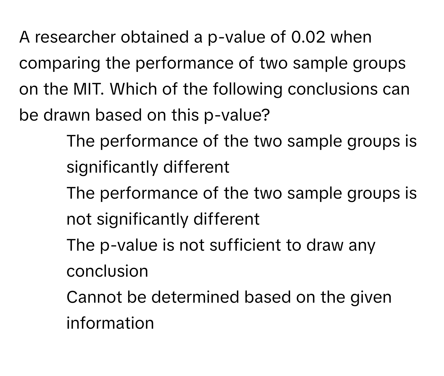 A researcher obtained a p-value of 0.02 when comparing the performance of two sample groups on the MIT. Which of the following conclusions can be drawn based on this p-value?

1) The performance of the two sample groups is significantly different 
2) The performance of the two sample groups is not significantly different 
3) The p-value is not sufficient to draw any conclusion 
4) Cannot be determined based on the given information