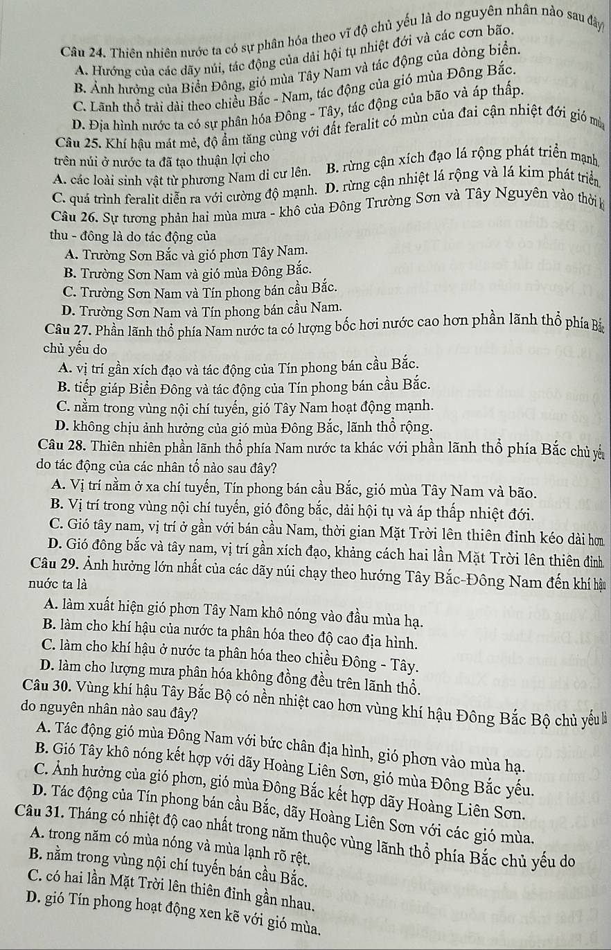 Thiên nhiên nước ta có sự phân hóa theo vĩ độ chủ yếu là do nguyên nhân nào sau đây
A. Hướng của các dãy núi, tác động của dải hội tụ nhiệt đới và các cơn bão.
B Ảnh hưởng của Biển Đông, gió mùa Tây Nam và tác động của dòng biển.
C. Lãnh thổ trải dài theo chiều Bắc - Nam, tác động của gió mùa Đông Bắc.
D. Địa hình nước ta có sự phân hóa Đông - Tây, tác động của bão và áp thấp.
Câu 25. Khí hậu mát mẻ, độ ẩm tăng cùng với đất feralit có mùn của đai cận nhiệt đới gió mùy
trên núi ở nước ta đã tạo thuận lợi cho
A. các loài sinh vật từ phương Nam di cư lên. B. rừng cận xích đạo lá rộng phát triển mạnh
C. quá trình feralit diễn ra với cường độ mạnh.1 D. rừng cận nhiệt lá rộng và lá kim phát triển
Câu 26. Sự tương phản hai mùa mưa - khô của Đông Trường Sơn và Tây Nguyên vào thời k
thu - đông là do tác động của
A. Trường Sơn Bắc và gió phơn Tây Nam.
B. Trường Sơn Nam và gió mùa Đông Bắc.
C. Trường Sơn Nam và Tín phong bán cầu Bắc.
D. Trường Sơn Nam và Tín phong bán cầu Nam.
Câu 27. Phần lãnh thổ phía Nam nước ta có lượng bốc hơi nước cao hơn phần lãnh thổ phía Bắc
chủ yếu do
A. vị trí gần xích đạo và tác động của Tín phong bán cầu Bắc.
B. tiếp giáp Biển Đông và tác động của Tín phong bán cầu Bắc.
C. nằm trong vùng nội chí tuyến, gió Tây Nam hoạt động mạnh.
D. không chịu ảnh hưởng của gió mùa Đông Bắc, lãnh thổ rộng.
Câu 28. Thiên nhiên phần lãnh thổ phía Nam nước ta khác với phần lãnh thổ phía Bắc chủ yểu
do tác động của các nhân tố nào sau đây?
A. Vị trí nằm ở xa chí tuyến, Tín phong bán cầu Bắc, gió mùa Tây Nam và bão.
B. Vị trí trong vùng nội chí tuyến, gió đông bắc, dải hội tụ và áp thấp nhiệt đới.
C. Gió tây nam, vị trí ở gần với bán cầu Nam, thời gian Mặt Trời lên thiên đỉnh kéo dài hơm
D. Gió đông bắc và tây nam, vị trí gần xích đạo, khảng cách hai lần Mặt Trời lên thiên đỉnh
Câu 29. Ảnh hưởng lớn nhất của các dãy núi chạy theo hướng Tây Bắc-Đông Nam đến khí hậu
nuớc ta là
A. làm xuất hiện gió phơn Tây Nam khô nóng vào đầu mùa hạ.
B. làm cho khí hậu của nước ta phân hóa theo độ cao địa hình.
C. làm cho khí hậu ở nước ta phân hóa theo chiều Đông - Tây.
D. làm cho lượng mưa phân hóa không đồng đều trên lãnh thổ.
Câu 30. Vùng khí hậu Tây Bắc Bộ có nền nhiệt cao hơn vùng khí hậu Đông Bắc Bộ chủ yêu là
do nguyên nhân nào sau đây?
A. Tác động gió mùa Đông Nam với bức chân địa hình, gió phơn vào mùa hạ.
B. Gió Tây khô nóng kết hợp với dãy Hoàng Liên Sơn, gió mùa Đông Bắc yếu.
C. Ảnh hưởng của gió phơn, gió mùa Đông Bắc kết hợp dãy Hoàng Liên Sơn.
D. Tác động của Tín phong bán cầu Bắc, dãy Hoàng Liên Sơn với các gió mùa.
Câu 31. Tháng có nhiệt độ cao nhất trong năm thuộc vùng lãnh thổ phía Bắc chủ yếu do
A. trong năm có mùa nóng và mùa lạnh rõ rệt.
B. nằm trong vùng nội chí tuyến bán cầu Bắc.
C. có hai lần Mặt Trời lên thiên đỉnh gần nhau,
D. gió Tín phong hoạt động xen kẽ với gió mùa.