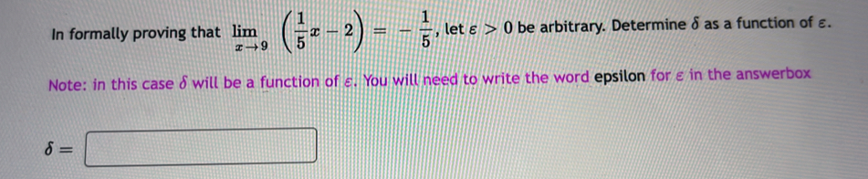 In formally proving that limlimits _xto 9( 1/5 x-2)=- 1/5  , let varepsilon >0 be arbitrary. Determine δ as a function of ε. 
Note: in this case δ will be a function of ε. You will need to write the word epsilon forεin the answerbox
delta =□