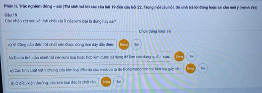 Phần II. Trắc nghiệm đũng - sai (Thí sinh trả lời các câu hỏi 19 đến câu hỏi 22. Trong mỏi câu hỏi, thí sinh trả lời đúng hoặc sai cho mỏi ý (mệnh đế))
Câu 19
Các nhận xét sau về tính chất vật lí của kim loại là đúng hay sai?
Chọn đúng hoặc sai
a) Vì đồng dẫn điện tốt nhất nên được dùng làm dây dẫn điện. Dùng Sai
b) Do có tính dẫn nhiệt tốt nên kim loại hoặc hợp kim được sử dụng để làm các dụng cụ đun nău. Bóng Sai
c) Các tỉnh chất vật 1ỉ chung của kim loại đều do các electron tự do trong mạng tinh thế kim loại gây nên. Dứng Sal
đ) Ở điều kiện thường, các kim loại đều là chất răn. bàng Sai