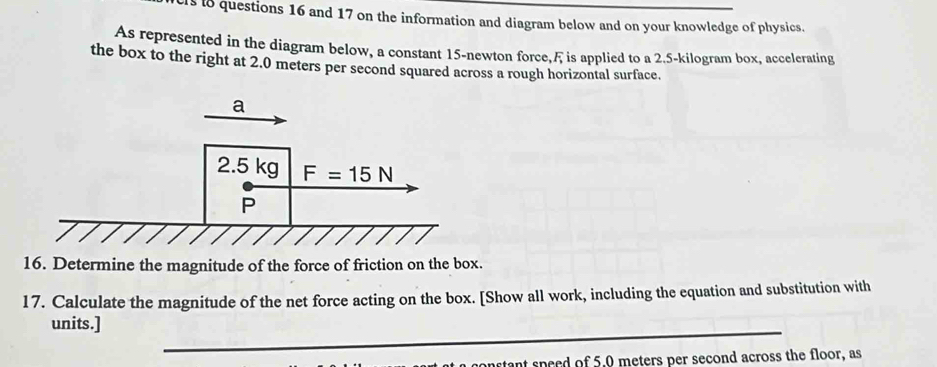 cls i8 questions 16 and 17 on the information and diagram below and on your knowledge of physics.
As represented in the diagram below, a constant 15-newton force,Æ is applied to a 2.5-kilogram box, accelerating
the box to the right at 2.0 meters per second squared across a rough horizontal surface.
16. Determine the magnitude of the force of friction on the box.
17. Calculate the magnitude of the net force acting on the box. [Show all work, including the equation and substitution with
units.]
_
anstant speed of 5.0 meters per second across the floor, as