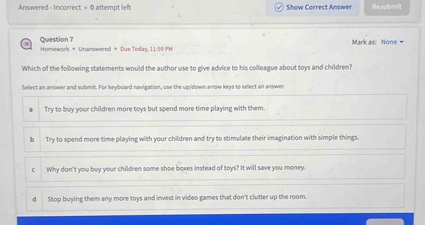 Answered - Incorrect = 0 attempt left Show Correct Answer Resubmit
Question 7 Mark as: None
Homework * Unanswered * Due Today, 11:59 PM
Which of the following statements would the author use to give advice to his colleague about toys and children?
Select an answer and submit. For keyboard navigation, use the up/down arrow keys to select an answer.
a Try to buy your children more toys but spend more time playing with them.
b Try to spend more time playing with your children and try to stimulate their imagination with simple things.
C Why don't you buy your children some shoe boxes instead of toys? It will save you money.
dì Stop buying them any more toys and invest in video games that don’t clutter up the room.