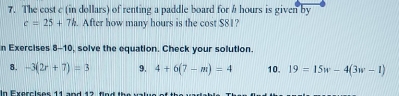 The cost c (in dollars) of renting a paddle board for h hours is given by
c=25+7h. After how many hours is the cost $81? 
n Exercises 8-10, solve the equation. Check your solution. 
8. -3(2r+7)=3 9. 4+6(7-m)=4 10. 19=15w-4(3w-1)