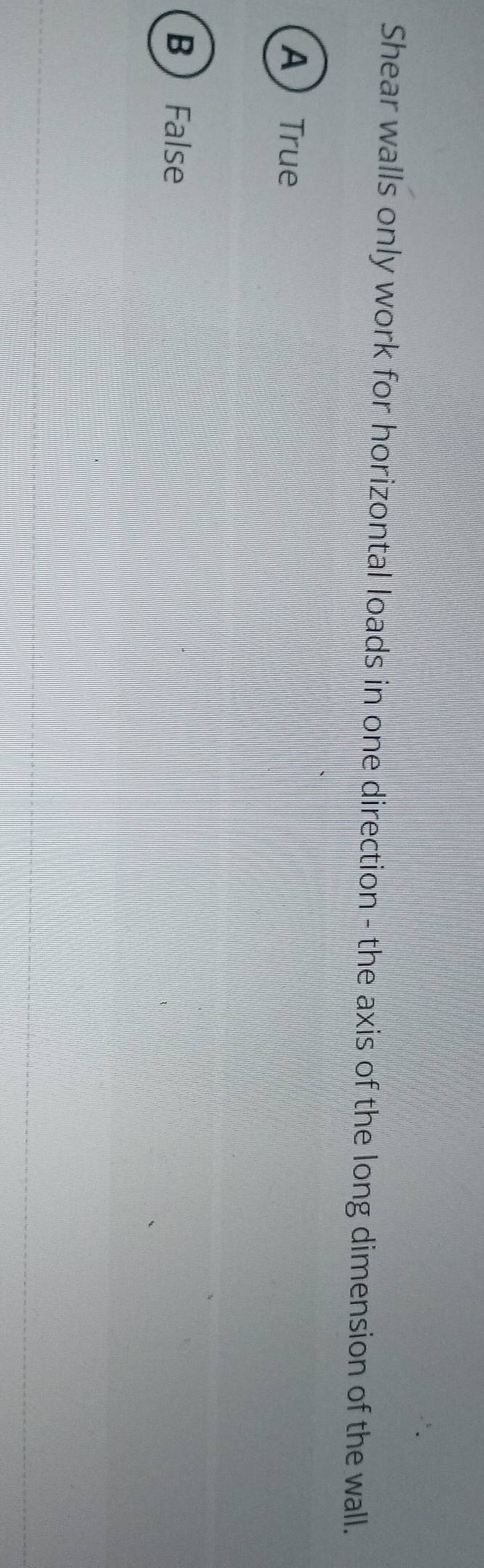 Shear walls only work for horizontal loads in one direction - the axis of the long dimension of the wall.
ATrue
B  False