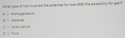 What type of risk involves the potential for loss AND the possibility for gain?
A. Homogeneous
B. C Adverse
C. ○ Speculative
D. C Pure