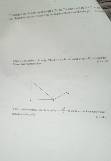 4 
7. The longest side of a right-angled triangle is (2x) cm. The other sides are (x+3) cm and
(2x-4)a m. Find the value of x and hence the lengths of the sides of the triangle. (4 man 
8. Below is part of sketch of a wedge ABCDEF. Complete the sketch of the solid, showing the 
hidden edges with broken lines. (3 marks) 
9. If x is a positive integer, solve the inequality 2 <11</tex> and hence list the integral values 
that satisfy the inequality. (3 marks)