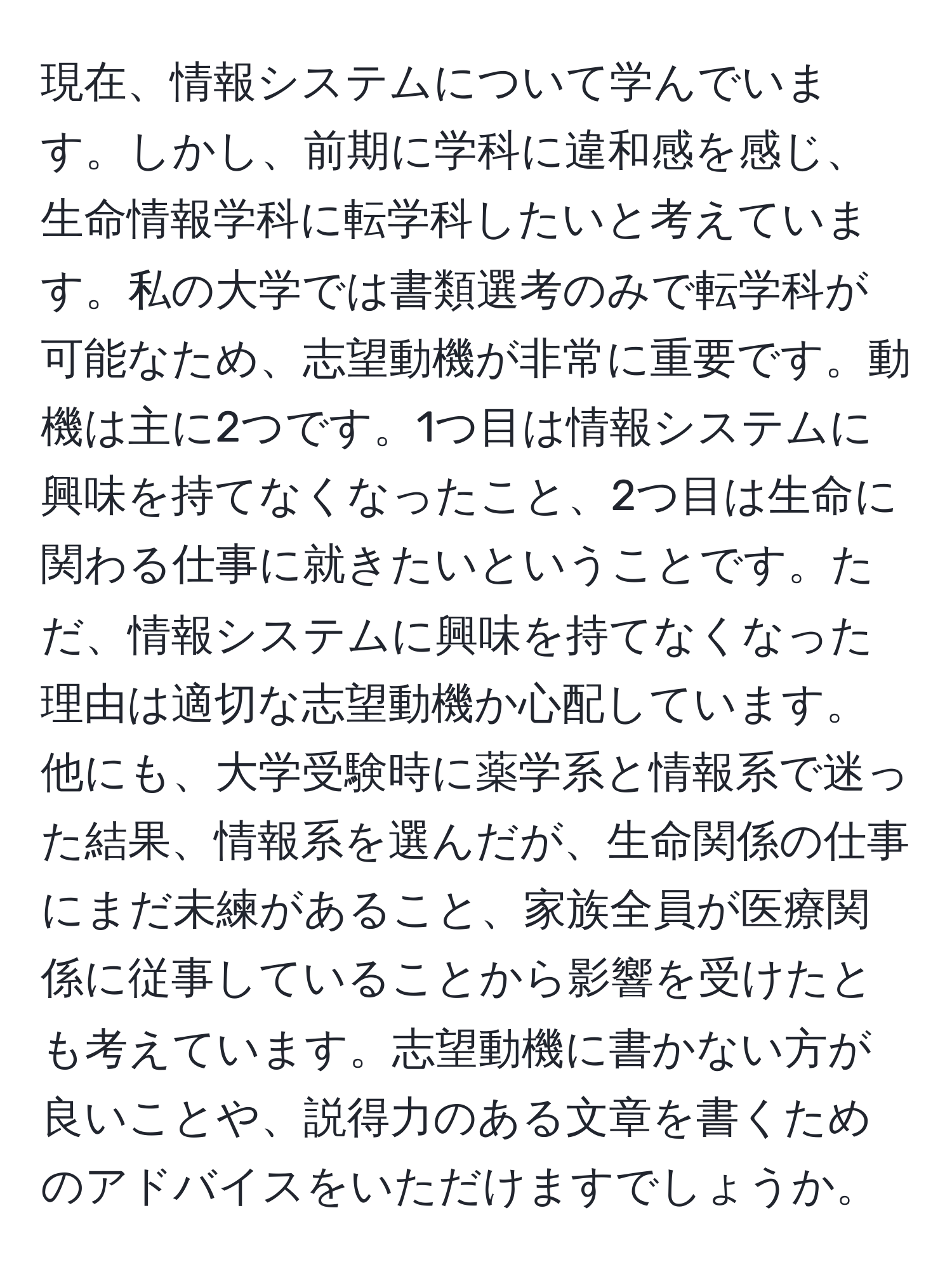 現在、情報システムについて学んでいます。しかし、前期に学科に違和感を感じ、生命情報学科に転学科したいと考えています。私の大学では書類選考のみで転学科が可能なため、志望動機が非常に重要です。動機は主に2つです。1つ目は情報システムに興味を持てなくなったこと、2つ目は生命に関わる仕事に就きたいということです。ただ、情報システムに興味を持てなくなった理由は適切な志望動機か心配しています。他にも、大学受験時に薬学系と情報系で迷った結果、情報系を選んだが、生命関係の仕事にまだ未練があること、家族全員が医療関係に従事していることから影響を受けたとも考えています。志望動機に書かない方が良いことや、説得力のある文章を書くためのアドバイスをいただけますでしょうか。