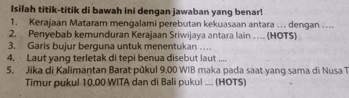 Isilah titik-titik di bawah ini dengan jawaban yang benar! 
1. Kerajaan Mataram mengalami perebutan kekuasaan antara .. dengan .... 
2. Penyebab kemunduran Kerajaan Sriwijaya antara lain … (HOTS) 
3. Garis bujur berguna untuk menentukan … 
4. Laut yang terletak di tepi benua disebut laut .... 
5. Jika di Kalimantan Barat pùkul 9.00 WIB maka pada saat yang sama di Nusa T 
Timur pukul 10.00 WITA dan di Bali pukul .... (HOTS)