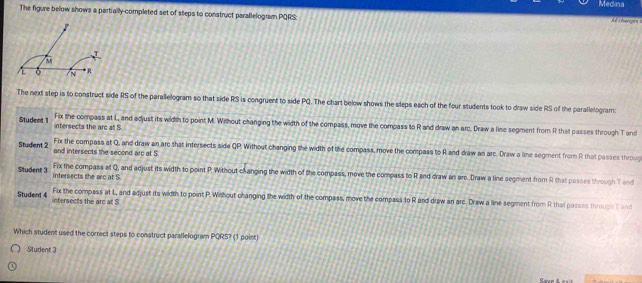Medina
The figure below shows a partially-completed set of steps to construct parallelogram PQRS :
A t chelors !
The next step is to construct side RS of the parallelogram so that side RS is congruent to side PQ. The chart below shows the steps each of the four students took to draw side RS of the parallelogram
Student 1 intersects the arc at S.
Fix the compass at L, and adjust its width to point M. Wirlhout changing the width of the compass, move the compass to R and draw an arc. Draw a line segment from R that passes through T and
Student 2 and intersects the second arc at S Fix the compass at Q, and draw an are that intersects side QP. Without changing the width of the compass, move the compass to R and draw an arc. Draw a line segment from R that passes throug
Student 3 intersects the arc at S.
Fix the compass at Q, and adjust its width to point P. Without changing the width of the compass, move the compass to R and draw an are. Draw a line segment from R that passes through T and
Student 4 infersects the are at S
Fix the compass at L, and adjust its width to point P. Without changing the width of the compass, move the compass to R and draw an arc. Draw a line segment from R that passes throuss T an
Which student used the correct steps to construct parallelogram PQRS? (1 point)
Student 3