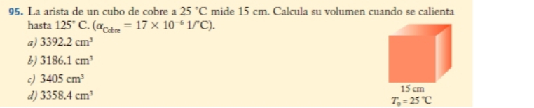 La arista de un cubo de cobre a 25°C mide 15 cm. Calcula su volumen cuando se calienta
hasta 125° C. (alpha _Cobre=17* 10^(-6)1/^circ C).
a) 3392.2cm^3
b) 3186.1cm^3
c) 3405cm^3
d) 3358.4cm^3
T_0=25°C