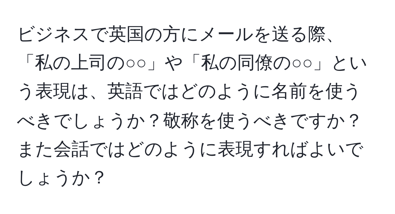 ビジネスで英国の方にメールを送る際、「私の上司の○○」や「私の同僚の○○」という表現は、英語ではどのように名前を使うべきでしょうか？敬称を使うべきですか？また会話ではどのように表現すればよいでしょうか？