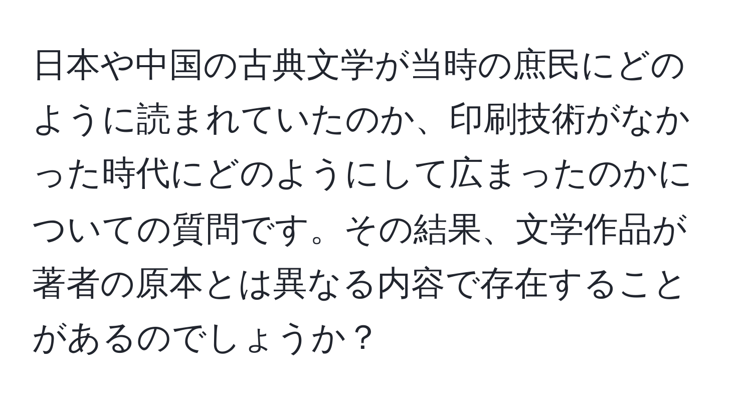 日本や中国の古典文学が当時の庶民にどのように読まれていたのか、印刷技術がなかった時代にどのようにして広まったのかについての質問です。その結果、文学作品が著者の原本とは異なる内容で存在することがあるのでしょうか？