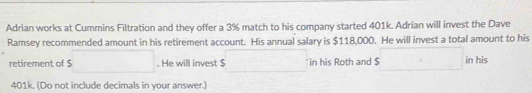 Adrian works at Cummins Filtration and they offer a 3% match to his company started 401k. Adrian will invest the Dave 
Ramsey recommended amount in his retirement account. His annual salary is $118,000. He will invest a total amount to his 
retirement of $ □. He will invest $ □° in his Roth and $ s□ in his
401k. (Do not include decimals in your answer.)