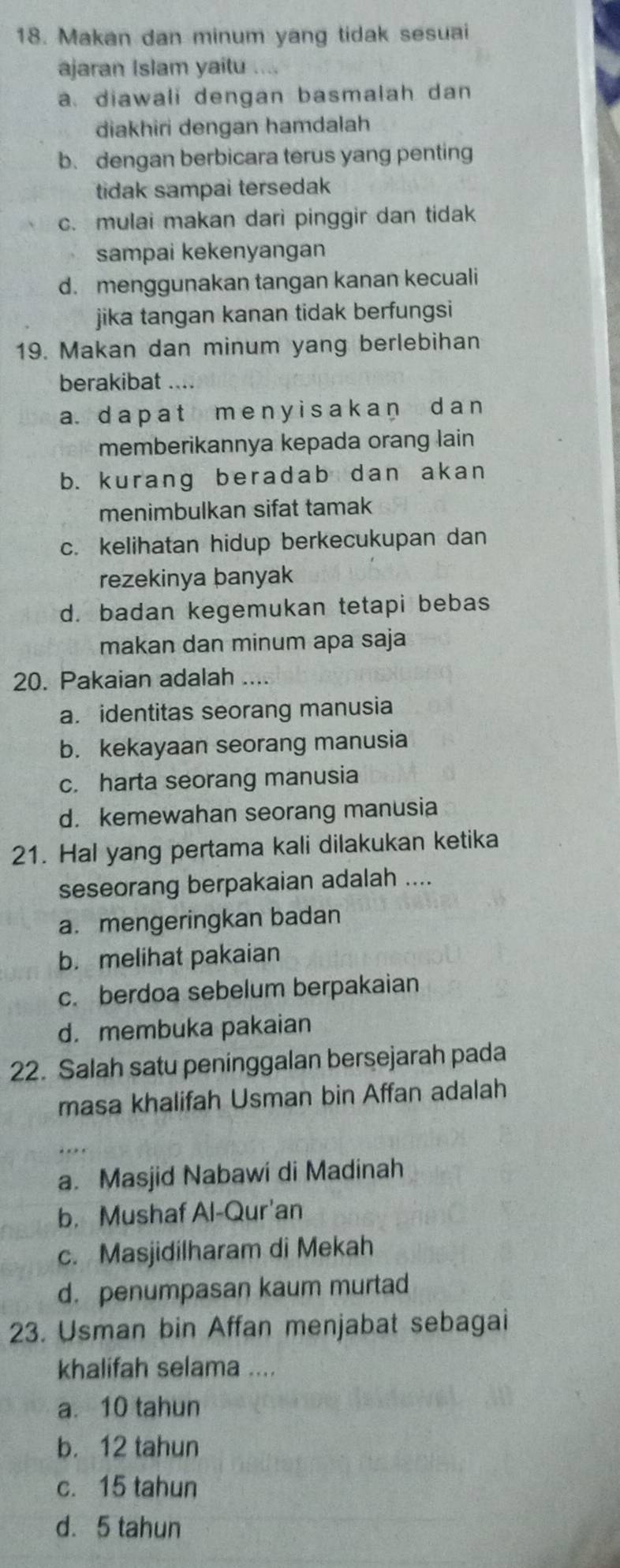 Makan dan minum yang tidak sesuai
ajaran Islam yaitu
a. diawali dengan basmalah dan
diakhiri dengan hamdalah
b. dengan berbicara terus yang penting
tidak sampai tersedak
c. mulai makan dari pinggir dan tidak
sampai kekenyangan
d. menggunakan tangan kanan kecuali
jika tangan kanan tidak berfungsi 
19. Makan dan minum yang berlebihan
berakibat ....
a. d a p a t m e n yi s a k an d a n
memberikannya kepada orang lain
b. kurang beradab dan akan
menimbulkan sifat tamak
c. kelihatan hidup berkecukupan dan
rezekinya banyak
d. badan kegemukan tetapi bebas
makan dan minum apa saja
20. Pakaian adalah ....
a. identitas seorang manusia
b. kekayaan seorang manusia
c. harta seorang manusia
d. kemewahan seorang manusia
21. Hal yang pertama kali dilakukan ketika
seseorang berpakaian adalah ....
a. mengeringkan badan
b. melihat pakaian
c. berdoa sebelum berpakaian
d. membuka pakaian
22. Salah satu peninggalan bersejarah pada
masa khalifah Usman bin Affan adalah
a. Masjid Nabawi di Madinah
b. Mushaf Al-Qur'an
c. Masjidilharam di Mekah
d. penumpasan kaum murtad
23. Usman bin Affan menjabat sebagai
khalifah selama ....
a. 10 tahun
b. 12 tahun
c. 15 tahun
d. 5 tahun