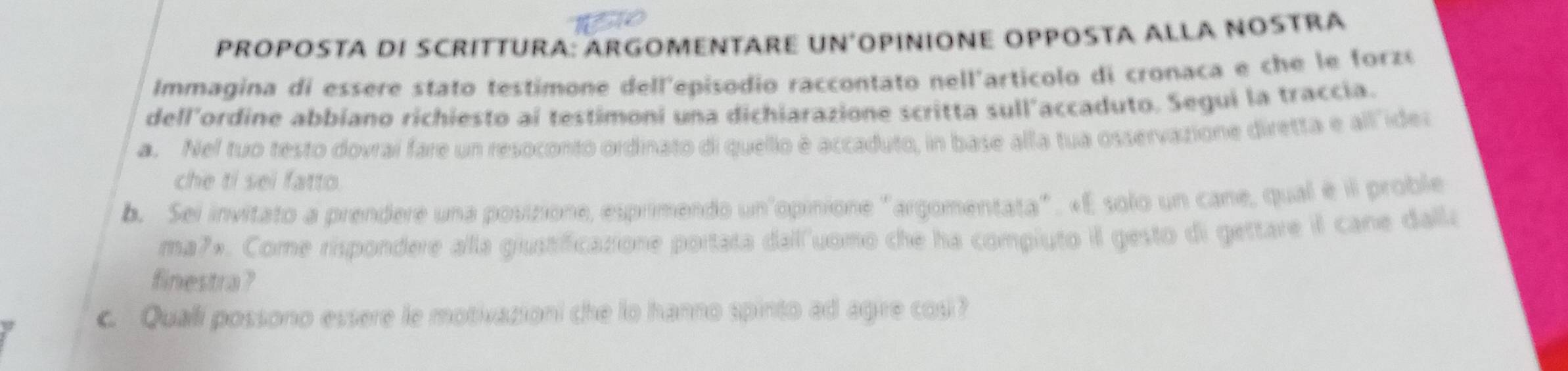 PROPOSTA DI SCRITTURA: ARGOMENTARE UN´OPINIONE OPPOSTA ALLA NOSTRA 
Immagina di essere stato testimone dell'episodio raccontato nell'articolo di cronaca e che le forzó 
dell’ordine abbiano richiesto aí testimoni una dichiarazione scritta sull'accaduto. Segui la traccía. 
a. Nel tuo testo dovraí fare un resoconto ordinato di quello é accaduto, in base alla tua osservazione diretta e all"ides 
che ti sei fatto. 
b. Sei invitato a prendere una posizione, esprimendo un'opinione "argomentata". «E solo un cane, qual é il proble 
ma7». Come rispondere alla giustificazione portata dall"uomo che ha compiuto il gesto di gettare il cane dalla 
finestra ? 
c Quali possono essere le motivasion! che lo hanno spinto ad agire cos?