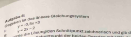 Aufgabe 6:
Gegeben ist das lineare Gleichungssystem
y=-0.5x+3
B y=2x-2
örtie die Lösung/den Schnittpunkt zeichnerisch und gib d