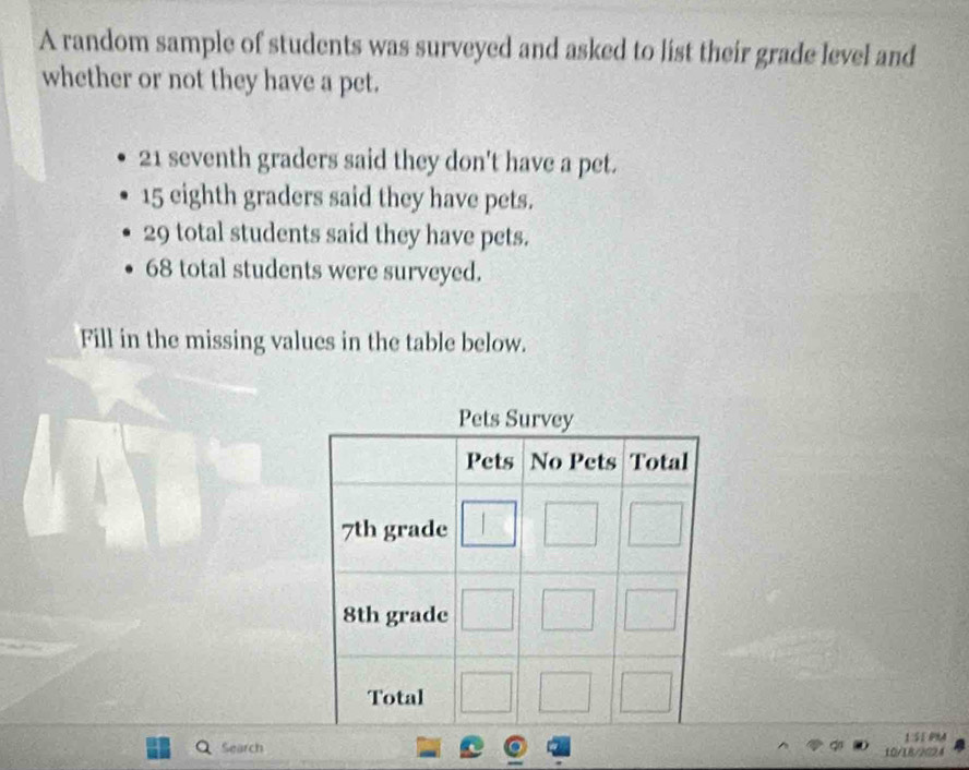 A random sample of students was surveyed and asked to list their grade level and 
whether or not they have a pet.
21 seventh graders said they don't have a pet.
15 eighth graders said they have pets.
29 total students said they have pets.
68 total students were surveyed. 
Fill in the missing values in the table below. 
15A 
Search 10/1B/202A