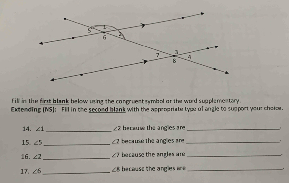 Fill in the first blank below using the congruent symbol or the word supplementary. 
Extending (NS): Fill in the second blank with the appropriate type of angle to support your choice. 
14. ∠ 1 _ ∠ 2 because the angles are_ 
. 
15. ∠ 5 _ ∠ 2 because the angles are_
∠ 7
16. ∠ 2 _because the angles are _. 
17. ∠ 6 _ ∠ 8 because the angles are_ 
. .