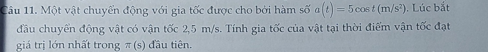 Một vật chuyển động với gia tốc được cho bởi hàm số a(t)=5cos t(m/s^2). Lúc bắt 
đầu chuyển động vật có vận tốc 2,5 m/s. Tính gia tốc của vật tại thời điểm vận tốc đạt 
giá trị lớn nhất trong π (5 đầu tiên.