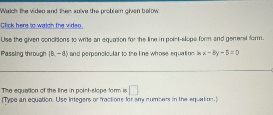 Watch the video and then solve the problem given below, 
Click here to watch the video. 
Use the given conditions to write an equation for the line in point-slope form and general form. 
Passing through (8,-8) and perpendicular to the line whose equation is x-8y-5=0
The equation of the line in point-slope form is □. 
(Type an equation. Use integers or fractions for any numbers in the equation.)