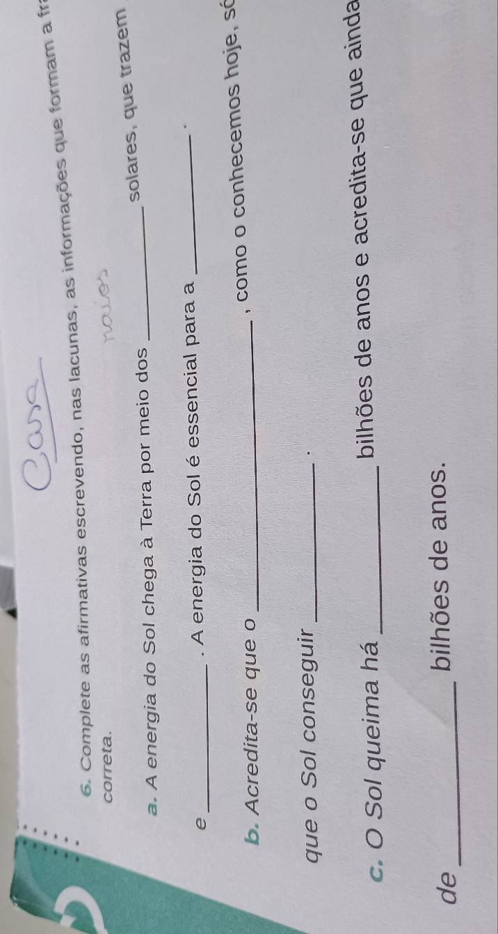 Complete as afirmativas escrevendo, nas lacunas, as informações que formam a fr 
correta. 
solares, que trazem 
a. A energia do Sol chega à Terra por meio dos_ 
_e 
. A energia do Sol é essencial para a _. 
b. Acredita-se que o_ 
, como o conhecemos hoje, só 
que o Sol conseguir_ 
· 
c. O Sol queima há _bilhões de anos e acredita-se que ainda 
de_ 
bilhões de anos.