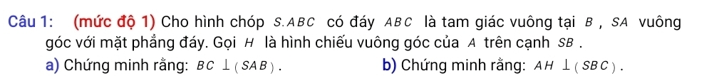 (mức độ 1) Cho hình chóp S. ABC có đáy ABC là tam giác vuông tại B , SA vuông 
góc với mặt phẳng đáy. Gọi H là hình chiếu vuông góc của A trên cạnh SB. 
a) Chứng minh rằng: BC⊥ (SAB). b) Chứng minh rằng: AH⊥ (SBC).