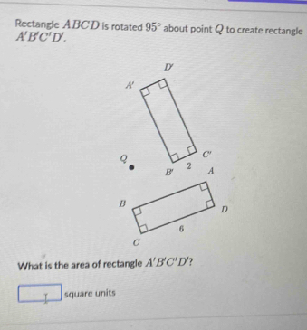 Rectangle ABCD is rotated 95° about point Q to create rectangle
A'B'C'D'.
What is the area of rectangle A'B'C'D' ?
T square units