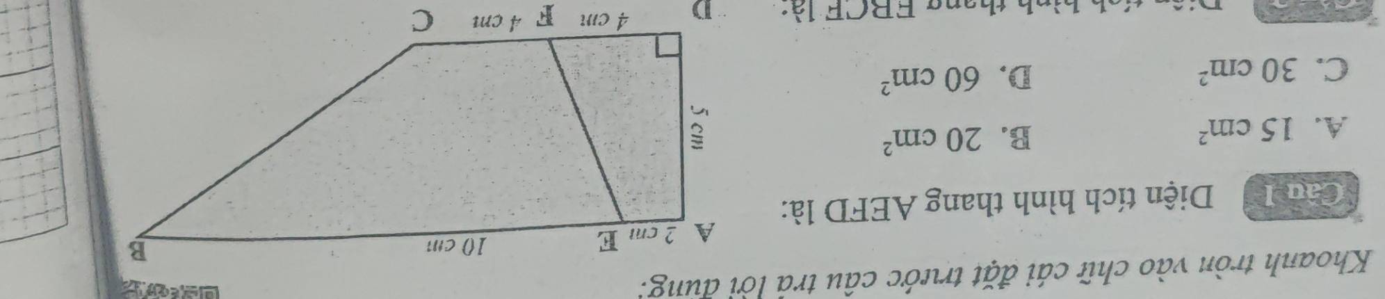 Khoanh tròn vào chữ cái đặt trước câu trả lời dùng:
Câu I Diện tích hình thang AEFD là:
A. 15cm^2
B. 20cm^2
C. 30cm^2
D. 60cm^2
tên tích hình thang ERCF là: