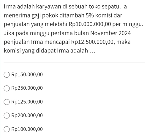 Irma adalah karyawan di sebuah toko sepatu. Ia
menerima gaji pokok ditambah 5% komisi dari
penjualan yang melebihi Rp10.000.000,00 per minggu.
Jika pada minggu pertama bulan November 2024
penjualan Irma mencapai Rp12.500.000,00, maka
komisi yang didapat Irma adalah ..
Rp150.000,00
Rp250.000,00
Rp125.000,00
Rp200.000,00
Rp100.000,00