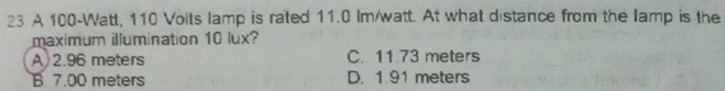 A 100-Watt, 110 Volts lamp is rated 11.0 Im/watt. At what distance from the lamp is the
maximum illumination 10 lux?
A) 2.96 meters C. 11.73 meters
B 7.00 meters D. 1 91 meters