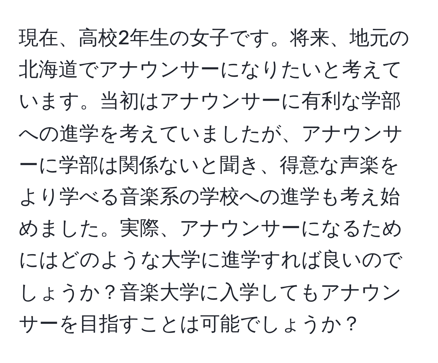 現在、高校2年生の女子です。将来、地元の北海道でアナウンサーになりたいと考えています。当初はアナウンサーに有利な学部への進学を考えていましたが、アナウンサーに学部は関係ないと聞き、得意な声楽をより学べる音楽系の学校への進学も考え始めました。実際、アナウンサーになるためにはどのような大学に進学すれば良いのでしょうか？音楽大学に入学してもアナウンサーを目指すことは可能でしょうか？