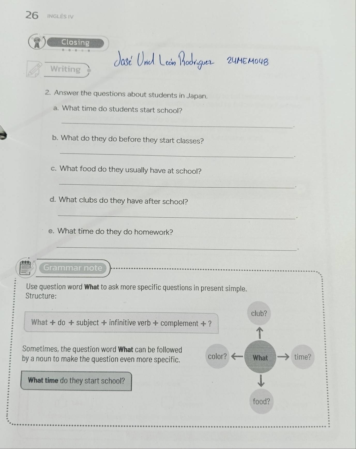 INGLÉS IV 
Closing 
Writing 
2. Answer the questions about students in Japan. 
a. What time do students start school? 
_ 
. 
b. What do they do before they start classes? 
_ 
. 
c. What food do they usually have at school? 
_ 
d. What clubs do they have after school? 
_ 
. 
e. What time do they do homework? 
_ 
. 
Grammar note 
Use question word What to ask more specific questions in present simple. 
Structure: 
What + do + subject + infinitive verb + complement 
Sometimes, the question word What can be followed 
by a noun to make the question even more specific. 
What time do they start school?