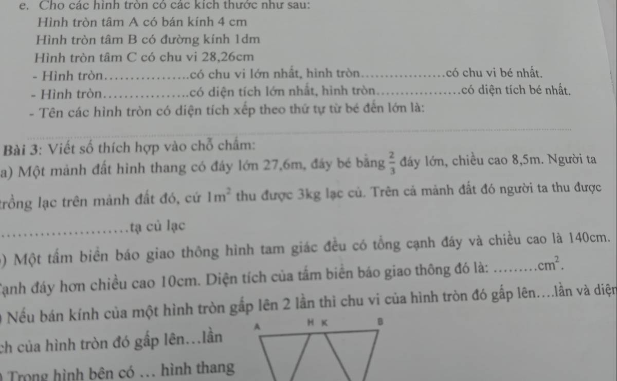 Cho các hình tròn có các kích thước như sau: 
Hình tròn tâm A có bán kính 4 cm
Hình tròn tâm B có đường kính 1dm
Hình tròn tâm C có chu vi 28, 26cm
- Hình tròn_ có chu vi lớn nhất, hình tròn có chu vi bé nhất. 
- Hình tròn_ có diện tích lớn nhất, hình tròn _có diện tích bé nhất. 
- Tên các hình tròn có diện tích xếp theo thứ tự từ bé đến lớn là: 
_ 
_ 
Bài 3: Viết số thích hợp vào chỗ chẩm: 
a) Một mảnh đất hình thang có đáy lớn 27, 6m, đây bé bằng  2/3  đáy lớn, chiều cao 8, 5m. Người ta 
trồng lạc trên mảnh đất đó, cứ 1m^2 thu được 3kg lạc củ. Trên cả mảnh đất đó người ta thu được 
_tạ củ lạc 
) Một tấm biển báo giao thông hình tam giác đều có tổng cạnh đáy và chiều cao là 140cm. 
Tạnh đáy hơn chiều cao 10cm. Diện tích của tấm biển báo giao thông đó là: _ cm^2. 
Nếu bán kính của một hình tròn gắp lên 2 lần thì chu vi của hình tròn đó gấp lên....lần và diện 
ch của hình tròn đó gấp lên...lần 
Trong hình bên có ... hình thang