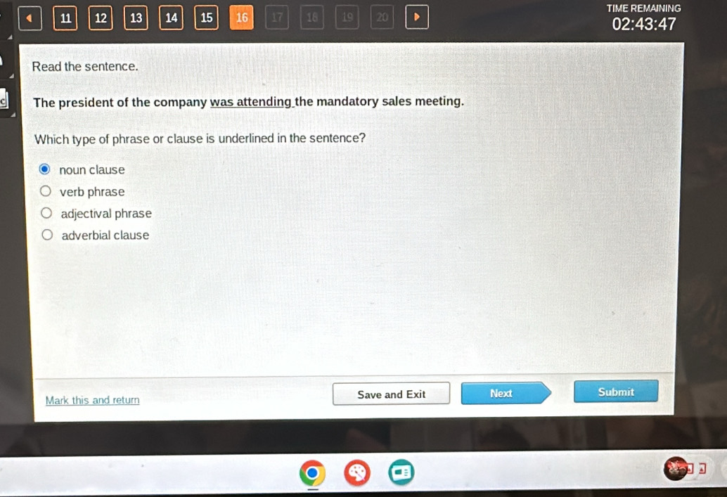 11 12 13 14 15 16 17 18 19 20 D TIME REMAINING
02:43:47
Read the sentence.
The president of the company was attending the mandatory sales meeting.
Which type of phrase or clause is underlined in the sentence?
noun clause
verb phrase
adjectival phrase
adverbial clause
Mark this and return Save and Exit Next Submit