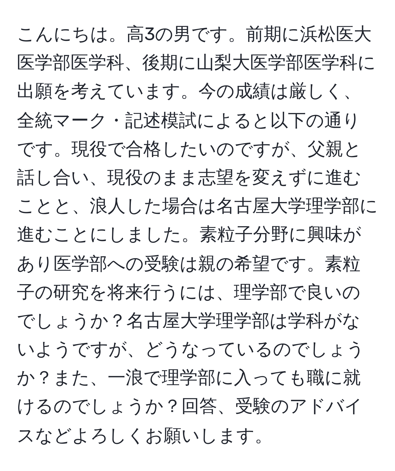 こんにちは。高3の男です。前期に浜松医大医学部医学科、後期に山梨大医学部医学科に出願を考えています。今の成績は厳しく、全統マーク・記述模試によると以下の通りです。現役で合格したいのですが、父親と話し合い、現役のまま志望を変えずに進むことと、浪人した場合は名古屋大学理学部に進むことにしました。素粒子分野に興味があり医学部への受験は親の希望です。素粒子の研究を将来行うには、理学部で良いのでしょうか？名古屋大学理学部は学科がないようですが、どうなっているのでしょうか？また、一浪で理学部に入っても職に就けるのでしょうか？回答、受験のアドバイスなどよろしくお願いします。