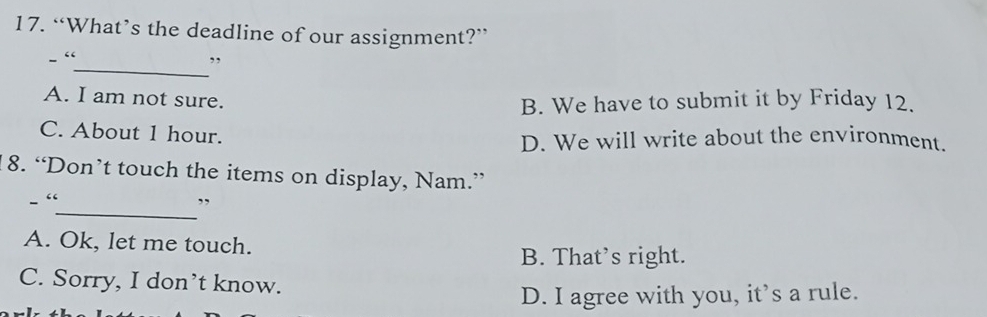 “What’s the deadline of our assignment?”
_
- “ ,,
A. I am not sure. B. We have to submit it by Friday 12.
C. About 1 hour.
D. We will write about the environment.
18. “Don’t touch the items on display, Nam.”
_
- “ ,,
A. Ok, let me touch.
B. That’s right.
C. Sorry, I don’t know.
D. I agree with you, it’s a rule.