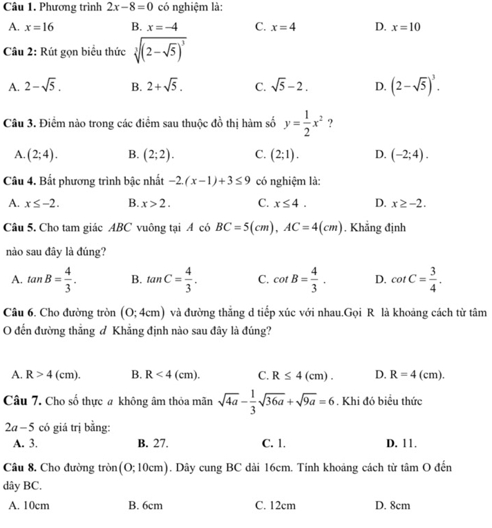 Phương trình 2x-8=0 có nghiệm là:
A. x=16 B. x=-4 C. x=4 D. x=10
Câu 2: Rút gọn biểu thức sqrt[3]((2-sqrt 5))^3
A. 2-sqrt(5). B. 2+sqrt(5). C. sqrt(5)-2. D. (2-sqrt(5))^3.
Câu 3. Điểm nào trong các điểm sau thuộc đồ thị hàm số y= 1/2 x^2 ?
A. (2;4). B. (2;2). C. (2;1). D. (-2;4).
Câu 4. Bất phương trình bậc nhất -2.(x-1)+3≤ 9 có nghiệm là:
A. x≤ -2. B. x>2. C. x≤ 4. D. x≥ -2.
Câu 5. Cho tam giác ABC vuông tại A có BC=5(cm),AC=4(cm). Khẳng định
nào sau đây là đúng?
A. tan B= 4/3 . B. tan C= 4/3 . C. cot B= 4/3 . D. cot C= 3/4 .
Câu 6. Cho đường tròn (0;4cm) và đường thẳng d tiếp xúc với nhau.Gọi R là khoảng cách từ tâm
O đến đường thắng & Khẳng định nào sau đây là đúng?
A. R>4 (cm). B. R<4(cm). C. R≤ 4(cm). D. R=4( cm).
Câu 7. Cho số thực a không âm thỏa mãn sqrt(4a)- 1/3 sqrt(36a)+sqrt(9a)=6. Khi đó biểu thức
2a-5 có giá trị bằng:
A. 3. B. 27. C. 1. D. 11.
Câu 8. Cho đường tròn (0;10cm) ). Dây cung BC dài 16cm. Tính khoảng cách từ tâm O đến
dây BC.
A. 10cm B. 6cm C. 12cm D. 8cm