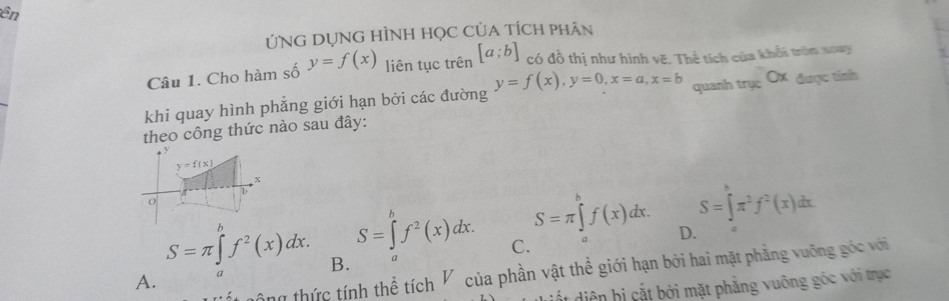 ên
ỨNG DỤNG HÌNH HọC CủA TÍCH pHÂn
Câu 1. Cho hàm số y=f(x) liên tục trên [a;b] có đồ thị như hình vẽ. Thể tích của khối tròn xoay
y=f(x), y=0, x=a, x=b
quanh trục O được tính
khi quay hình phẳng giới hạn bởi các đường
theo công thức nào sau đây:
y=f(x)
x
b
S=∈tlimits x^(π)π^2f^2(x)dx
S=π ∈tlimits _a^(bf(x)dx. D.
S=∈tlimits _a^bf^2)(x)dx. C.
S=π ∈tlimits _a^(bf^2)(x)dx. B.
a
thông thức tính thể tích V của phần vật thể giới hạn bởi hai mặt phẳng vuỡng góc với
A.
a
ết diện bị cắt bởi mặt phẳng vuông góc với trục