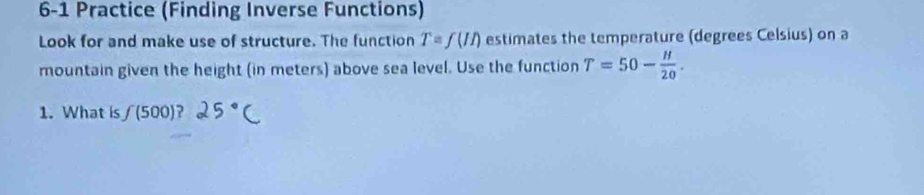 6-1 Practice (Finding Inverse Functions) 
Look for and make use of structure. The function T=f(II) estimates the temperature (degrees Celsius) on a 
mountain given the height (in meters) above sea level. Use the function T=50- H/20 . 
1. What is f(500) ?