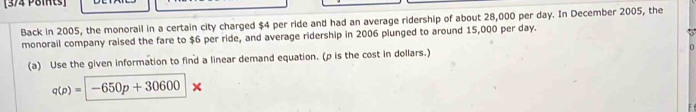 Back in 2005, the monorail in a certain city charged $4 per ride and had an average ridership of about 28,000 per day. In December 2005, the 
monorail company raised the fare to $6 per ride, and average ridership in 2006 plunged to around 15,000 per day. 
5 
0 
(a) Use the given information to find a linear demand equation. (p is the cost in dollars.)
q(p)=|-650p+30600