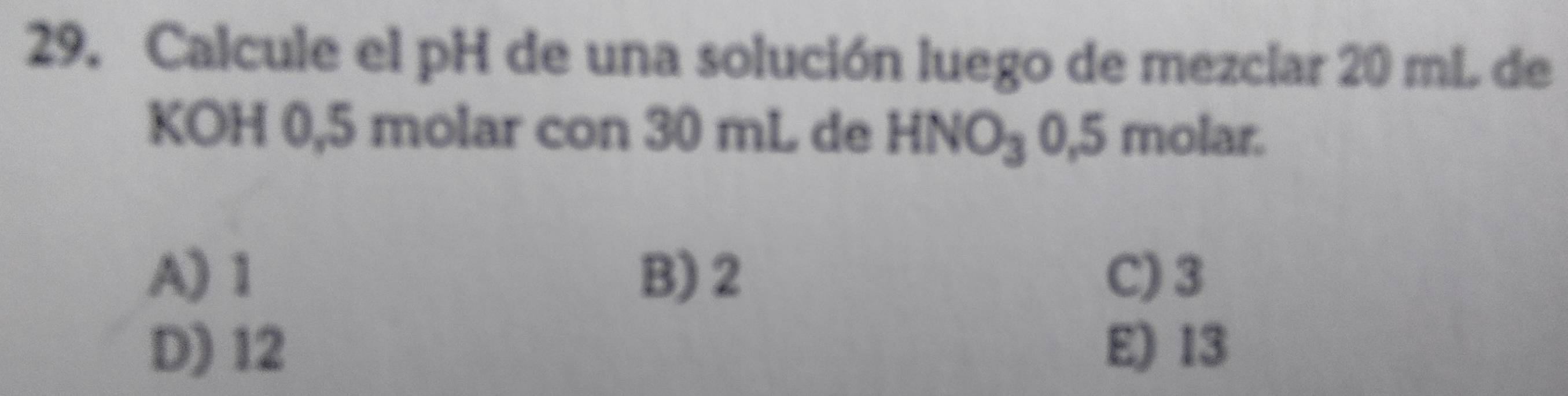 Calcule el pH de una solución luego de mezclar 20 mL de
KOH 0,5 molar con 30 mL de HNO_30.5 molar.
A) 1 B) 2 C) 3
D) 12 E) 13