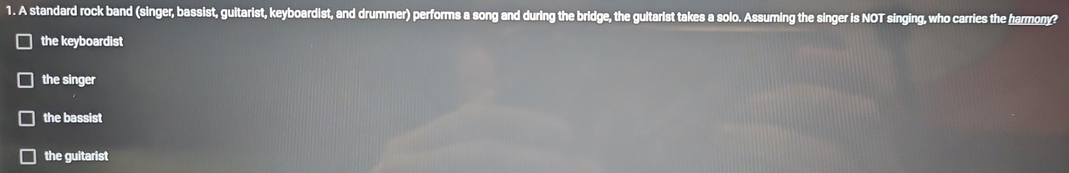 A standard rock band (singer, bassist, guitarist, keyboardist, and drummer) performs a song and during the bridge, the gultarist takes a solo. Assuming the singer is NOT singing, who carries the harmony?
the keyboardist
the singer
the bassist
the guitarist