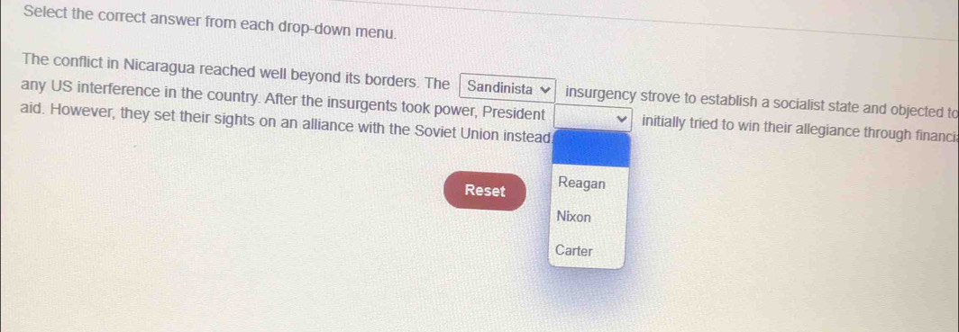 Select the correct answer from each drop-down menu. 
The conflict in Nicaragua reached well beyond its borders. The Sandinista 
any US interference in the country. After the insurgents took power, President insurgency strove to establish a socialist state and objected to 
aid. However, they set their sights on an alliance with the Soviet Union instead 
initially tried to win their allegiance through financi 
Reset Reagan 
Nixon 
Carter