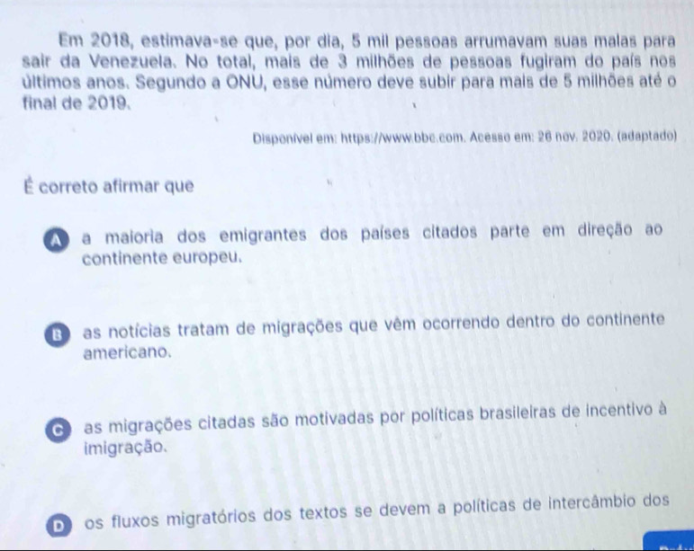 Em 2018, estimava-se que, por dia, 5 mil pessoas arrumavam suas malas para
sair da Venezuela. No total, mais de 3 milhões de pessoas fugiram do país nos
últimos anos. Segundo a ONU, esse número deve subir para mais de 5 milhões até o
final de 2019.
Disponível em: https://www.bbc.com. Acesso em: 26 nov. 2020. (adaptado)
É correto afirmar que
a maioria dos emigrantes dos países citados parte em direção ao
continente europeu.
3 as notícias tratam de migrações que vêm ocorrendo dentro do continente
americano.
as migrações citadas são motivadas por políticas brasileiras de incentivo à
imigração.
Do os fluxos migratórios dos textos se devem a políticas de intercâmbio dos