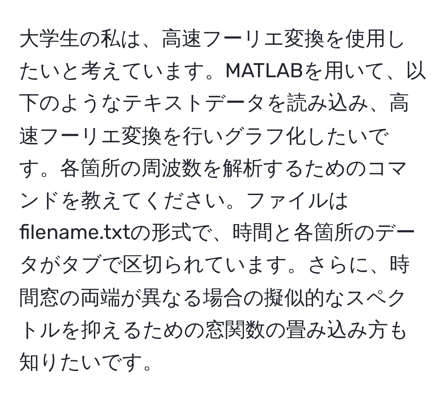 大学生の私は、高速フーリエ変換を使用したいと考えています。MATLABを用いて、以下のようなテキストデータを読み込み、高速フーリエ変換を行いグラフ化したいです。各箇所の周波数を解析するためのコマンドを教えてください。ファイルはfilename.txtの形式で、時間と各箇所のデータがタブで区切られています。さらに、時間窓の両端が異なる場合の擬似的なスペクトルを抑えるための窓関数の畳み込み方も知りたいです。