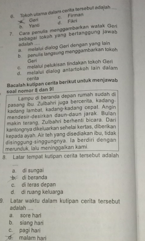 Tokoh utama dalam cerita tersebut adalah ....
Geri
b. Yanti d. Fikri c. Firman
7. Cara penulis menggambarkan watak Geri
sebagai tokoh yang bertanggung jawab
adalah ....
a. melalui dialog Geri dengan yang lain
b. penulis langsung menggambarkan tokoh
Geri
c. melalui pelukisan tindakan tokoh Geri
d. melalui dialog antartokoh lain dalam
cerita
Bacalah kutipan cerita berikut untuk menjawab
soal nomor 8 dan 91
Lampu di beranda depan rumah sudah di
pasang ibu. Zulbahri juga bercerita, kadang
kadang lambat, kadang-kadang cepat. Angin
mendesir-desirkan daun-daun jarak. Bulan
makin terang, Zulbahri berhenti bicara. Dari
kantongnya dikeluarkan sehelai kertas, diberikan
kepada ayah. Air teh yang disediakan ibu, tidak
disinggung-singgungnya. la berdiri dengan
merunduk, lalu meninggalkan kami.
8. Latar tempat kutipan cerita tersebut adalah
a di sungai
b. di beranda
c. di teras depan
d dì ruang keluarga
9. Latar waktu dalam kutipan cerita tersebut
adalah ....
a. sore hari
b. siang hari
c. pagi hari
d. malam hari