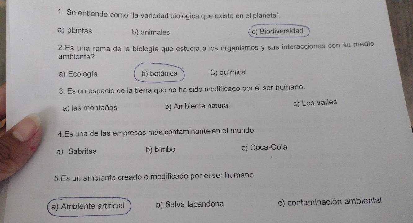 Se entiende como “la variedad biológica que existe en el planeta”.
a) plantas b) animales c) Biodiversidad
2.Es una rama de la biología que estudia a los organismos y sus interacciones con su medio
ambiente?
a) Ecología b) botánica C) química
3. Es un espacio de la tierra que no ha sido modificado por el ser humano.
a) las montañas b) Ambiente natural
c) Los valles
4.Es una de las empresas más contaminante en el mundo.
a) Sabritas b) bimbo c) Coca-Cola
5.Es un ambiente creado o modificado por el ser humano.
a) Ambiente artificial b) Selva lacandona c) contaminación ambiental