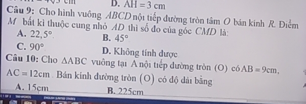 3 D. AH=3cm
Câu 9: Cho hình vuông ABCD nội tiếp đường tròn tâm O bán kính R. Điểm
Môbất kì thuộc cung nhỏ AD thì số đo của góc CMD là:
A. 22,5°. B. 45°
C. 90° D. Không tính dược
Câu 10: Cho △ ABC vuông tại A nội tiếp dường tròn (O) có AB=9cm,
AC=12cm. Bán kính đường tròn (O) có độ dài bằng
A. 15cm B. 225cm
ENCKSH (LNed States)